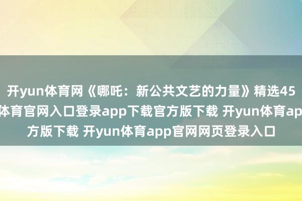 开yun体育网《哪吒：新公共文艺的力量》精选45篇褒贬著作-开yun体育官网入口登录app下载官方版下载 开yun体育app官网网页登录入口