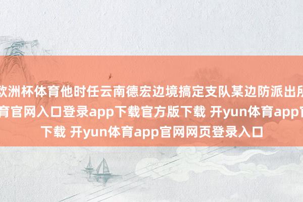 欧洲杯体育他时任云南德宏边境搞定支队某边防派出所指导员-开yun体育官网入口登录app下载官方版下载 开yun体育app官网网页登录入口
