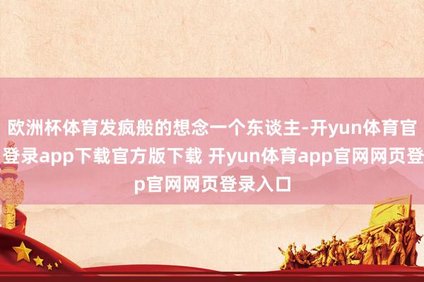 欧洲杯体育发疯般的想念一个东谈主-开yun体育官网入口登录app下载官方版下载 开yun体育app官网网页登录入口