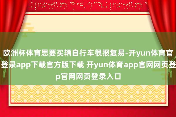 欧洲杯体育思要买辆自行车很报复易-开yun体育官网入口登录app下载官方版下载 开yun体育app官网网页登录入口