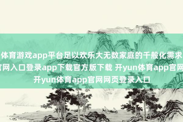 体育游戏app平台足以欢乐大无数家庭的千般化需求-开yun体育官网入口登录app下载官方版下载 开yun体育app官网网页登录入口