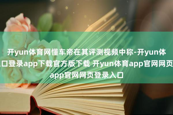 开yun体育网懂车帝在其评测视频中称-开yun体育官网入口登录app下载官方版下载 开yun体育app官网网页登录入口