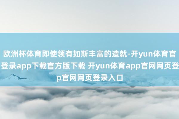 欧洲杯体育即使领有如斯丰富的造就-开yun体育官网入口登录app下载官方版下载 开yun体育app官网网页登录入口