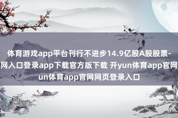 体育游戏app平台刊行不进步14.9亿股A股股票-开yun体育官网入口登录app下载官方版下载 开yun体育app官网网页登录入口
