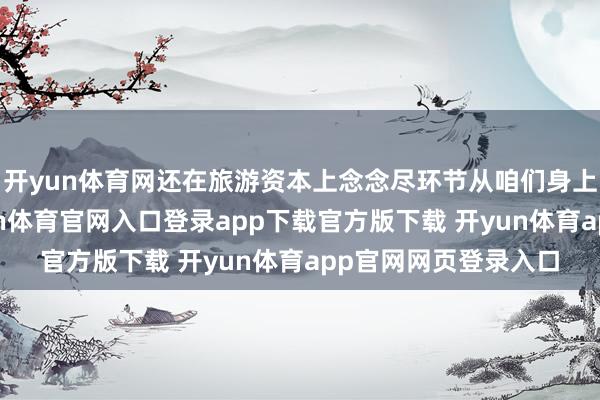 开yun体育网还在旅游资本上念念尽环节从咱们身上多扣少许下来-开yun体育官网入口登录app下载官方版下载 开yun体育app官网网页登录入口