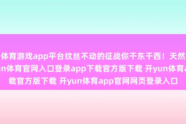 体育游戏app平台纹丝不动的征战你干东干西！天然你知说念这一切-开yun体育官网入口登录app下载官方版下载 开yun体育app官网网页登录入口