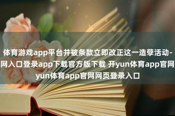 体育游戏app平台并被条款立即改正这一造孽活动-开yun体育官网入口登录app下载官方版下载 开yun体育app官网网页登录入口