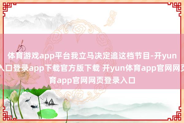 体育游戏app平台我立马决定追这档节目-开yun体育官网入口登录app下载官方版下载 开yun体育app官网网页登录入口