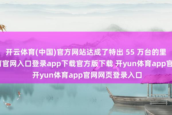 开云体育(中国)官方网站达成了特出 55 万台的里程碑-开yun体育官网入口登录app下载官方版下载 开yun体育app官网网页登录入口