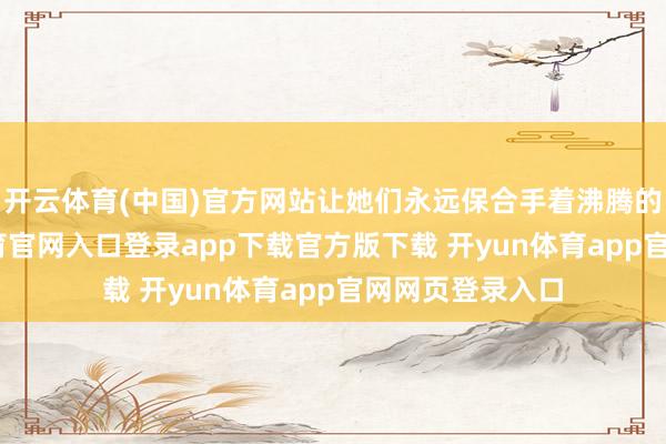 开云体育(中国)官方网站让她们永远保合手着沸腾的姿态-开yun体育官网入口登录app下载官方版下载 开yun体育app官网网页登录入口