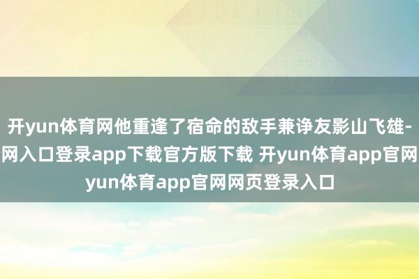 开yun体育网他重逢了宿命的敌手兼诤友影山飞雄-开yun体育官网入口登录app下载官方版下载 开yun体育app官网网页登录入口