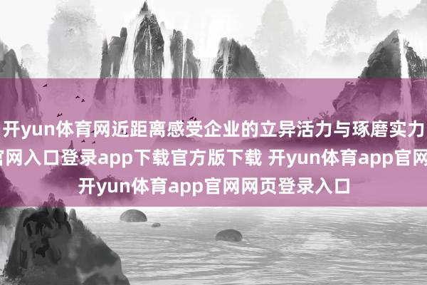 开yun体育网近距离感受企业的立异活力与琢磨实力-开yun体育官网入口登录app下载官方版下载 开yun体育app官网网页登录入口