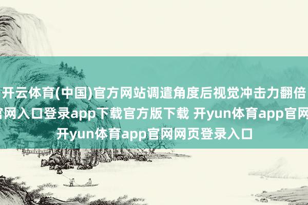 开云体育(中国)官方网站调遣角度后视觉冲击力翻倍-开yun体育官网入口登录app下载官方版下载 开yun体育app官网网页登录入口