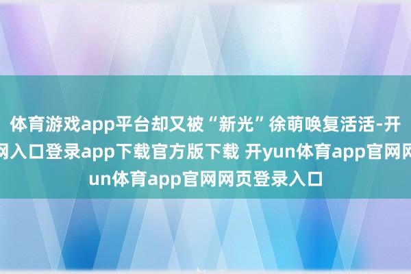 体育游戏app平台却又被“新光”徐萌唤复活活-开yun体育官网入口登录app下载官方版下载 开yun体育app官网网页登录入口