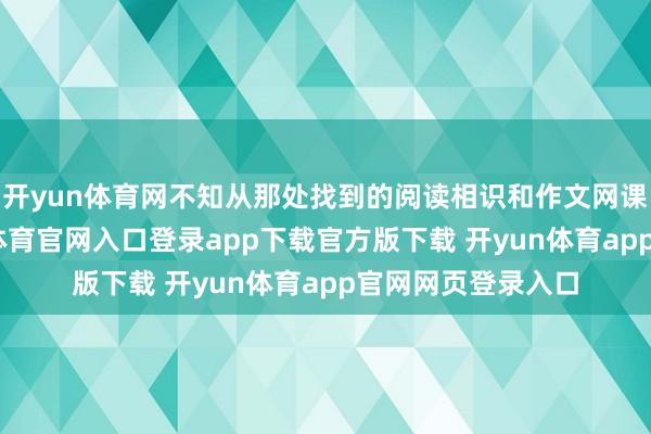 开yun体育网不知从那处找到的阅读相识和作文网课让我补习-开yun体育官网入口登录app下载官方版下载 开yun体育app官网网页登录入口