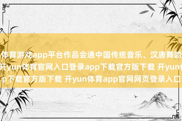 体育游戏app平台作品会通中国传统音乐、汉唐舞韵及现代舞台视觉时刻-开yun体育官网入口登录app下载官方版下载 开yun体育app官网网页登录入口