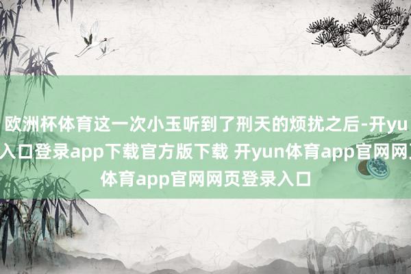 欧洲杯体育这一次小玉听到了刑天的烦扰之后-开yun体育官网入口登录app下载官方版下载 开yun体育app官网网页登录入口