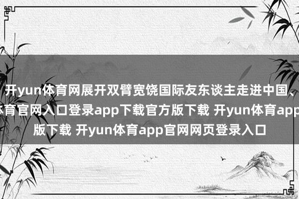开yun体育网展开双臂宽饶国际友东谈主走进中国、畅游中国-开yun体育官网入口登录app下载官方版下载 开yun体育app官网网页登录入口