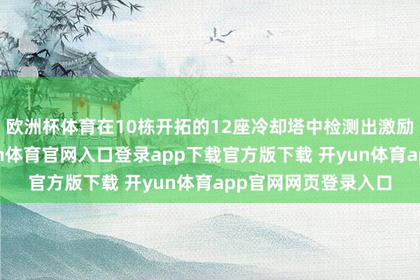 欧洲杯体育在10栋开拓的12座冷却塔中检测出激励军团病的细菌-开yun体育官网入口登录app下载官方版下载 开yun体育app官网网页登录入口