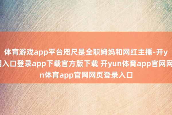 体育游戏app平台咫尺是全职姆妈和网红主播-开yun体育官网入口登录app下载官方版下载 开yun体育app官网网页登录入口