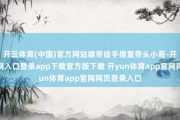 开云体育(中国)官方网站顺带徒手措置带头小哥-开yun体育官网入口登录app下载官方版下载 开yun体育app官网网页登录入口