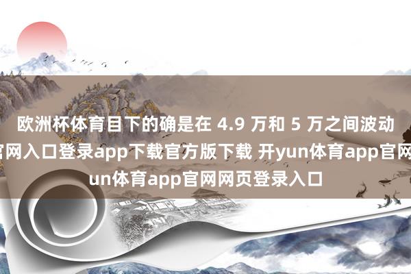 欧洲杯体育目下的确是在 4.9 万和 5 万之间波动-开yun体育官网入口登录app下载官方版下载 开yun体育app官网网页登录入口