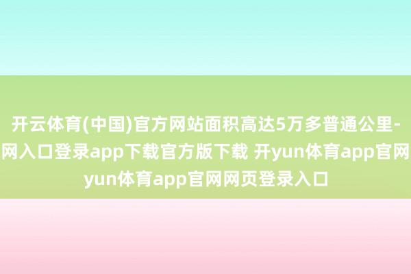 开云体育(中国)官方网站面积高达5万多普通公里-开yun体育官网入口登录app下载官方版下载 开yun体育app官网网页登录入口