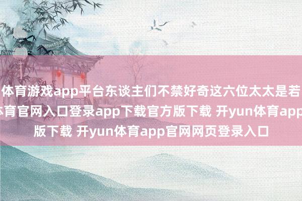 体育游戏app平台东谈主们不禁好奇这六位太太是若何相处的-开yun体育官网入口登录app下载官方版下载 开yun体育app官网网页登录入口