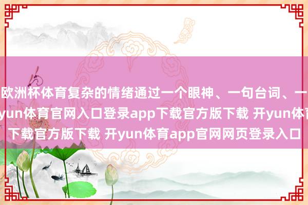 欧洲杯体育复杂的情绪通过一个眼神、一句台词、一个动作精确传递-开yun体育官网入口登录app下载官方版下载 开yun体育app官网网页登录入口