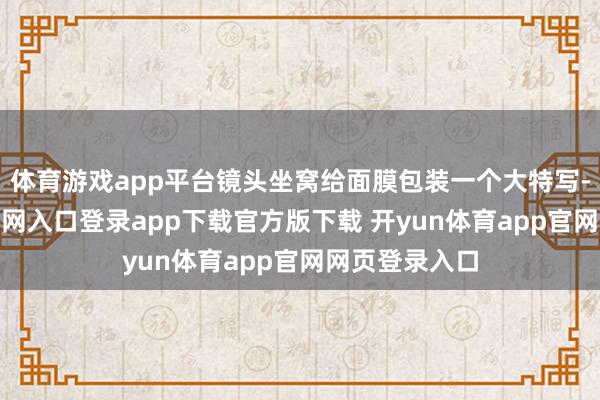 体育游戏app平台镜头坐窝给面膜包装一个大特写-开yun体育官网入口登录app下载官方版下载 开yun体育app官网网页登录入口