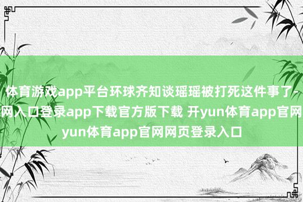 体育游戏app平台环球齐知谈瑶瑶被打死这件事了-开yun体育官网入口登录app下载官方版下载 开yun体育app官网网页登录入口