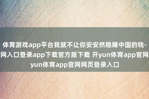 体育游戏app平台我就不让你安安然稳赚中国的钱-开yun体育官网入口登录app下载官方版下载 开yun体育app官网网页登录入口