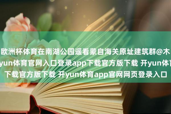 欧洲杯体育在南湖公园遥看蒙自海关原址建筑群@木夏春秋沿湖而行-开yun体育官网入口登录app下载官方版下载 开yun体育app官网网页登录入口