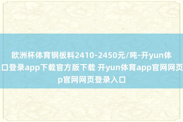 欧洲杯体育钢板料2410-2450元/吨-开yun体育官网入口登录app下载官方版下载 开yun体育app官网网页登录入口