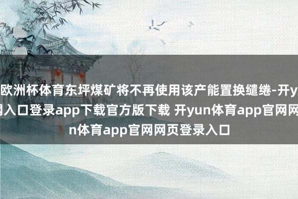 欧洲杯体育东坪煤矿将不再使用该产能置换缱绻-开yun体育官网入口登录app下载官方版下载 开yun体育app官网网页登录入口