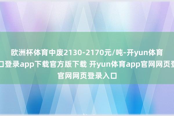 欧洲杯体育中废2130-2170元/吨-开yun体育官网入口登录app下载官方版下载 开yun体育app官网网页登录入口