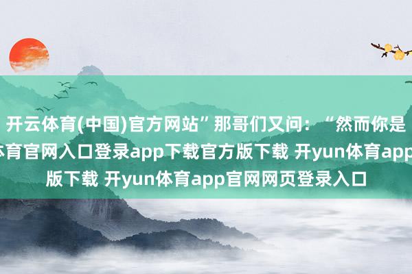 开云体育(中国)官方网站”那哥们又问：“然而你是个女孩子-开yun体育官网入口登录app下载官方版下载 开yun体育app官网网页登录入口