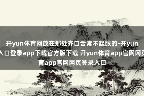 开yun体育网放在那处齐口舌常不起眼的-开yun体育官网入口登录app下载官方版下载 开yun体育app官网网页登录入口