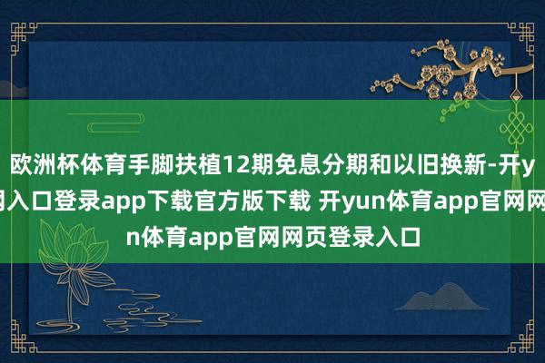 欧洲杯体育手脚扶植12期免息分期和以旧换新-开yun体育官网入口登录app下载官方版下载 开yun体育app官网网页登录入口