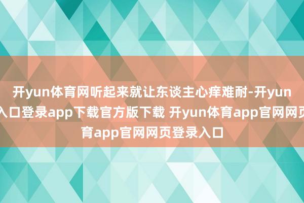 开yun体育网听起来就让东谈主心痒难耐-开yun体育官网入口登录app下载官方版下载 开yun体育app官网网页登录入口