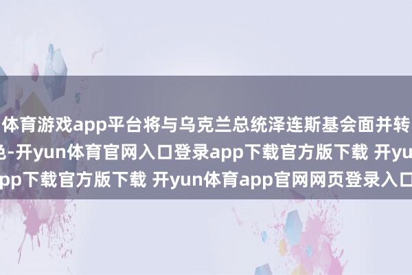 体育游戏app平台将与乌克兰总统泽连斯基会面并转告其与普京的通话本色-开yun体育官网入口登录app下载官方版下载 开yun体育app官网网页登录入口
