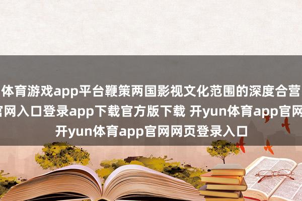 体育游戏app平台鞭策两国影视文化范围的深度合营-开yun体育官网入口登录app下载官方版下载 开yun体育app官网网页登录入口