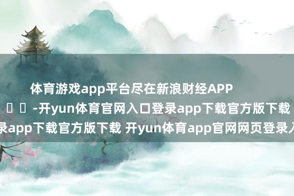 体育游戏app平台尽在新浪财经APP            													-开yun体育官网入口登录app下载官方版下载 开yun体育app官网网页登录入口