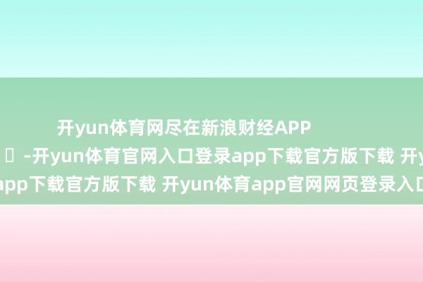 开yun体育网尽在新浪财经APP -开yun体育官网入口登录app下载官方版下载 开yun体育app官网网页登录入口