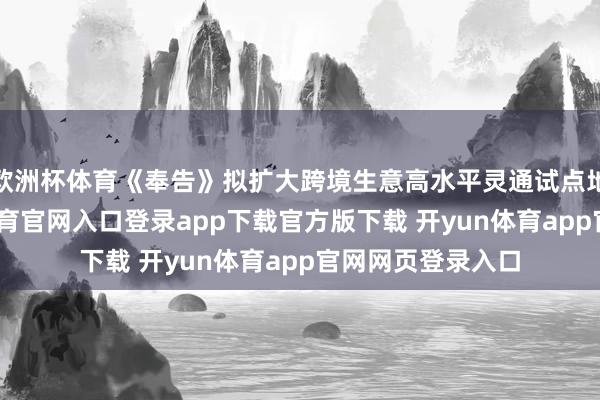 欧洲杯体育《奉告》拟扩大跨境生意高水平灵通试点地区限度-开yun体育官网入口登录app下载官方版下载 开yun体育app官网网页登录入口