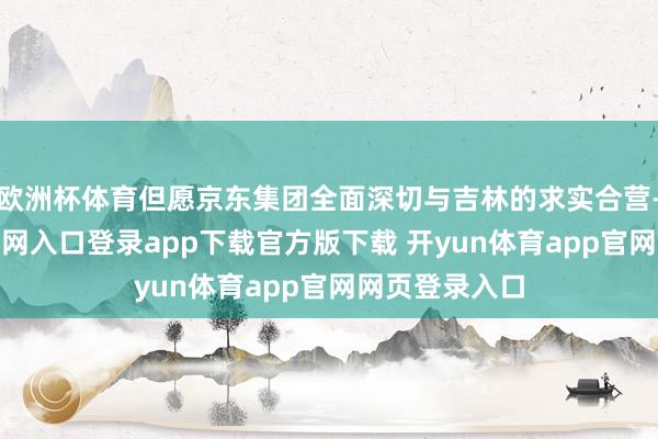 欧洲杯体育但愿京东集团全面深切与吉林的求实合营-开yun体育官网入口登录app下载官方版下载 开yun体育app官网网页登录入口