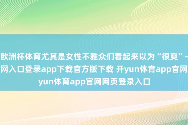 欧洲杯体育尤其是女性不雅众们看起来以为“很爽”-开yun体育官网入口登录app下载官方版下载 开yun体育app官网网页登录入口