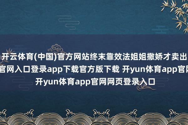 开云体育(中国)官方网站终末靠效法姐姐撒娇才卖出货-开yun体育官网入口登录app下载官方版下载 开yun体育app官网网页登录入口