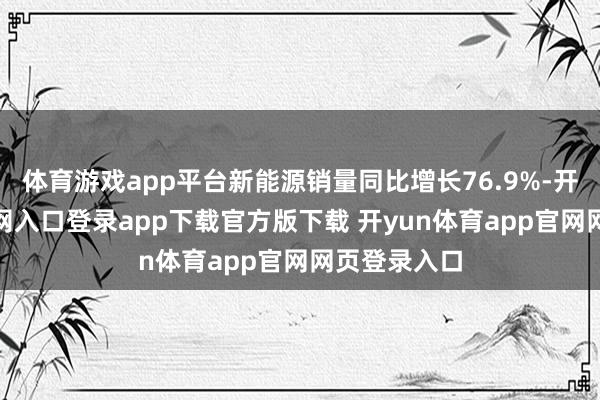 体育游戏app平台新能源销量同比增长76.9%-开yun体育官网入口登录app下载官方版下载 开yun体育app官网网页登录入口