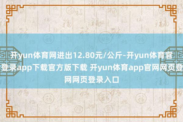 开yun体育网进出12.80元/公斤-开yun体育官网入口登录app下载官方版下载 开yun体育app官网网页登录入口